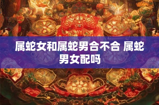 属蛇女和属蛇男合不合 属蛇男女配吗