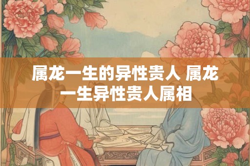属龙一生的异性贵人 属龙一生异性贵人属相 属龙一生的异性贵人 属龙一生异性贵人属相