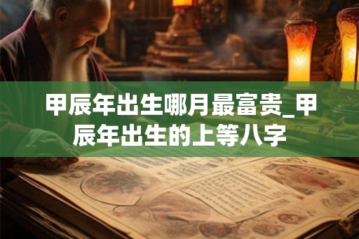 甲辰年出生哪月最富贵_甲辰年出生的上等八字