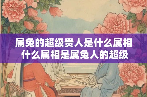 属兔的超级贵人是什么属相 什么属相是属兔人的超级贵人