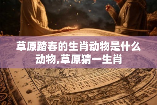 草原踏春的生肖动物是什么动物,草原猜一生肖 草原踏春的生肖动物是什么动物,草原猜一生肖