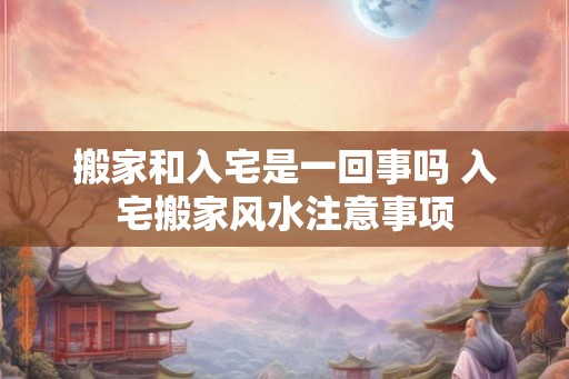 搬家和入宅是一回事吗 入宅搬家风水注意事项