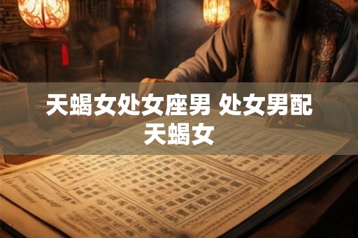 天蝎女处女座男 处女男配天蝎女 天蝎女处女座男 处女男配天蝎女