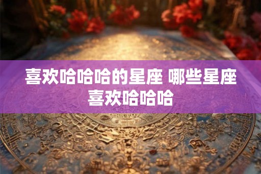 喜欢哈哈哈的星座 哪些星座喜欢哈哈哈 喜欢哈哈哈的星座 哪些星座喜欢哈哈哈