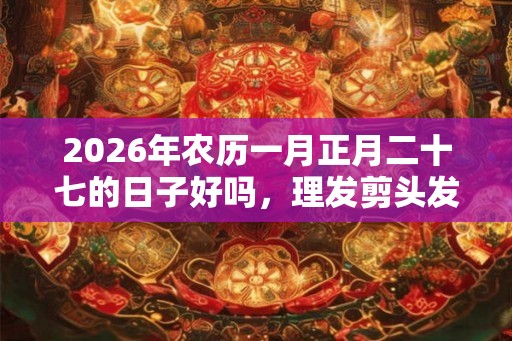 2026年农历一月正月二十七的日子好吗,理发剪头发合适吗? 2026年农历一月正月二十七的日子好吗,理发剪头发合适吗?