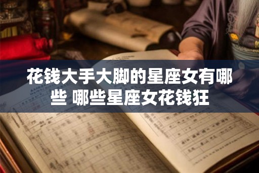 花钱大手大脚的星座女有哪些 哪些星座女花钱狂