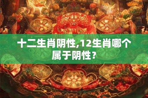十二生肖阴性,12生肖哪个属于阴性？
