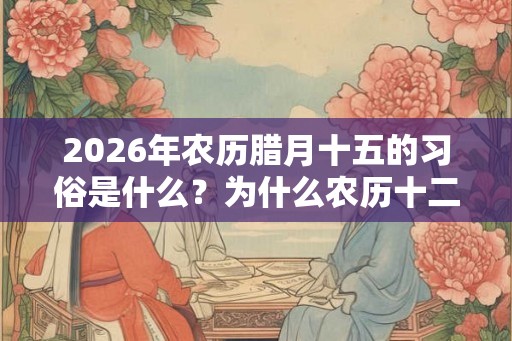 2026年农历腊月十五的习俗是什么？为什么农历十二月又称腊月？