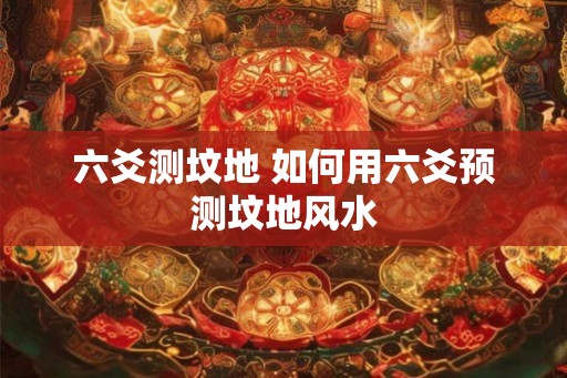 六爻测坟地 如何用六爻预测坟地风水