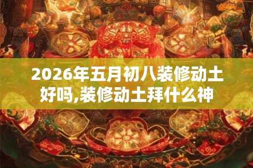 2026年五月初八装修动土好吗,装修动土拜什么神