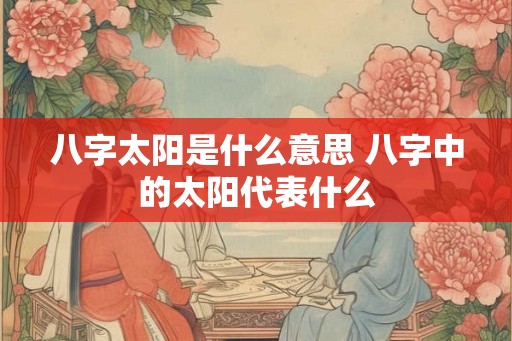 八字太阳是什么意思 八字中的太阳代表什么 八字太阳是什么意思 八字中的太阳代表什么