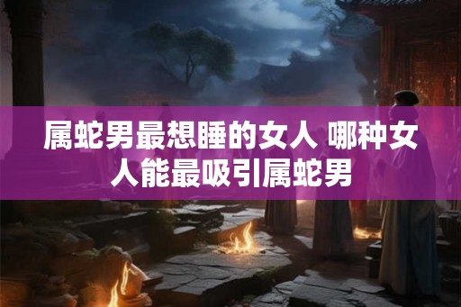 属蛇男最想睡的女人 哪种女人能最吸引属蛇男