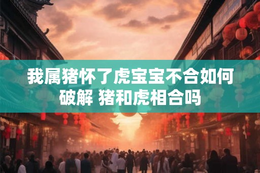 我属猪怀了虎宝宝不合如何破解 猪和虎相合吗