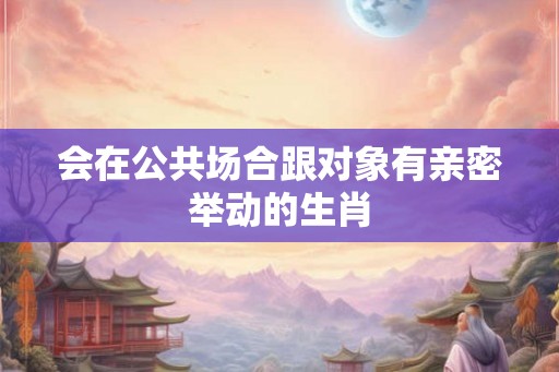 会在公共场合跟对象有亲密举动的生肖