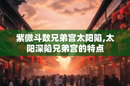 紫微斗数兄弟宫太阳陷,太阳深陷兄弟宫的特点