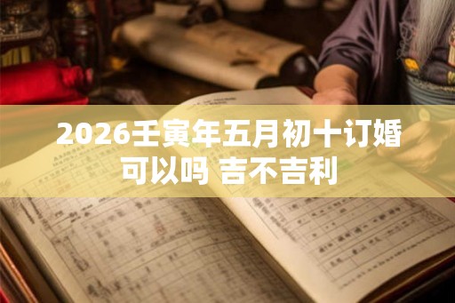 2026壬寅年五月初十订婚可以吗 吉不吉利 2026壬寅年五月初十订婚可以吗 吉不吉利