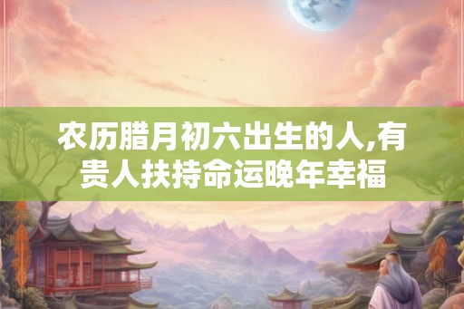 农历腊月初六出生的人,有贵人扶持命运晚年幸福 农历腊月初六出生的人,有贵人扶持命运晚年幸福