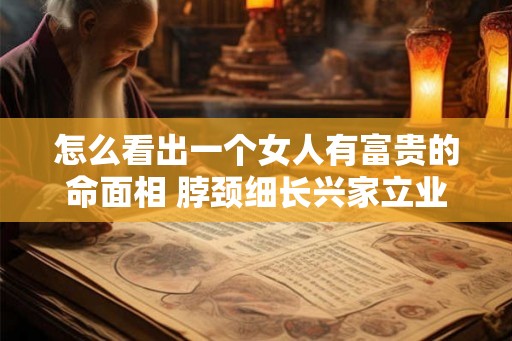 怎么看出一个女人有富贵的命面相 脖颈细长兴家立业 怎么看出一个女人有富贵的命面相 脖颈细长兴家立业