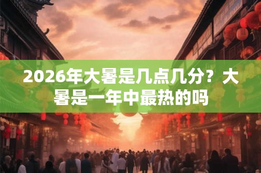 2026年大暑是几点几分？大暑是一年中最热的吗