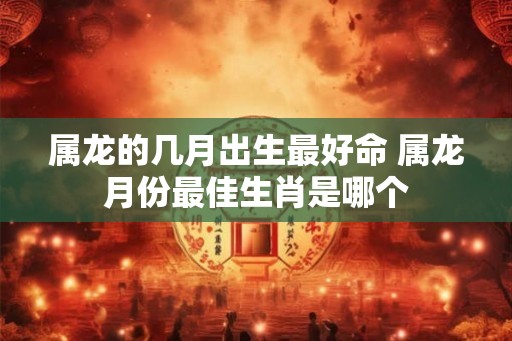 属龙的几月出生最好命 属龙月份最佳生肖是哪个
