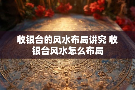 收银台的风水布局讲究 收银台风水怎么布局