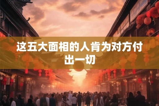 这五大面相的人肯为对方付出一切