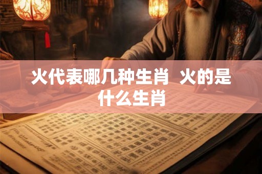 火代表哪几种生肖 火的是什么生肖 火代表哪几种生肖 火的是什么生肖