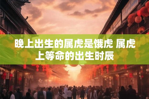 晚上出生的属虎是饿虎 属虎上等命的出生时辰