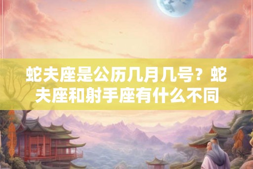 蛇夫座是公历几月几号?蛇夫座和射手座有什么不同 蛇夫座是公历几月几号?蛇夫座和射手座有什么不同