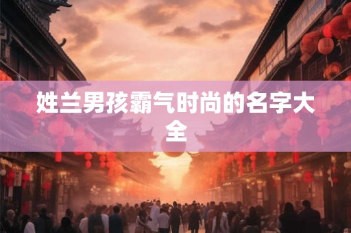 姓兰男孩霸气时尚的名字大全