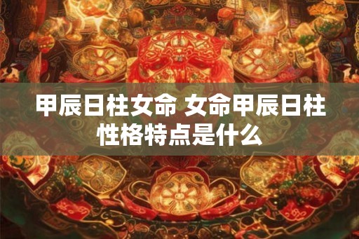 甲辰日柱女命 女命甲辰日柱性格特点是什么