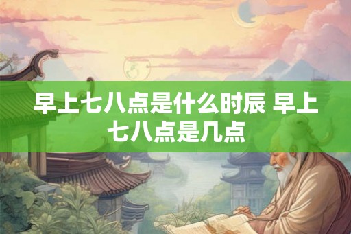 早上七八点是什么时辰 早上七八点是几点 早上七八点是什么时辰 早上七八点是几点