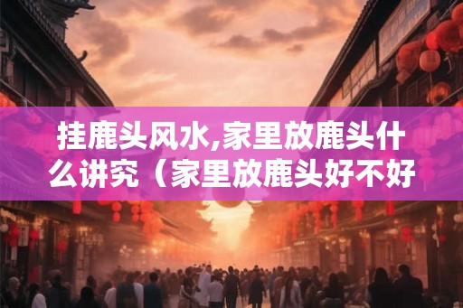 挂鹿头风水,家里放鹿头什么讲究（家里放鹿头好不好）