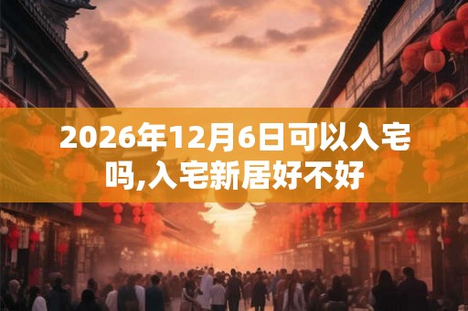 2026年12月6日可以入宅吗,入宅新居好不好