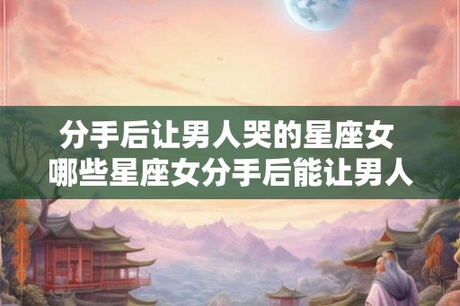 分手后让男人哭的星座女 哪些星座女分手后能让男人哭