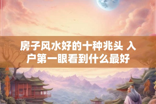 房子风水好的十种兆头 入户第一眼看到什么最好 房子风水好的十种兆头 入户第一眼看到什么最好