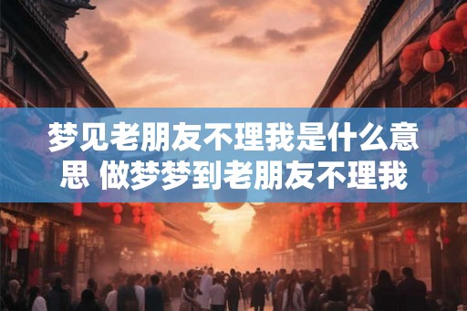 梦见老朋友不理我是什么意思 做梦梦到老朋友不理我好不好