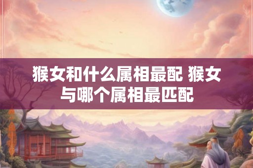 猴女和什么属相最配 猴女与哪个属相最匹配