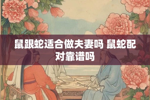 鼠跟蛇适合做夫妻吗 鼠蛇配对靠谱吗