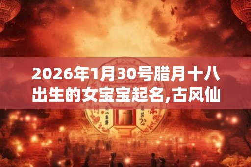 2026年1月30号腊月十八出生的女宝宝起名,古风仙气 2026年1月30号腊月十八出生的女宝宝起名,古风仙气