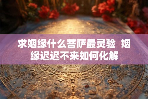 求姻缘什么菩萨最灵验  姻缘迟迟不来如何化解