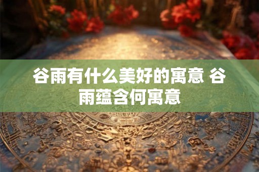 谷雨有什么美好的寓意 谷雨蕴含何寓意 谷雨有什么美好的寓意 谷雨蕴含何寓意