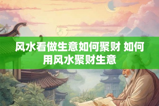 风水看做生意如何聚财 如何用风水聚财生意