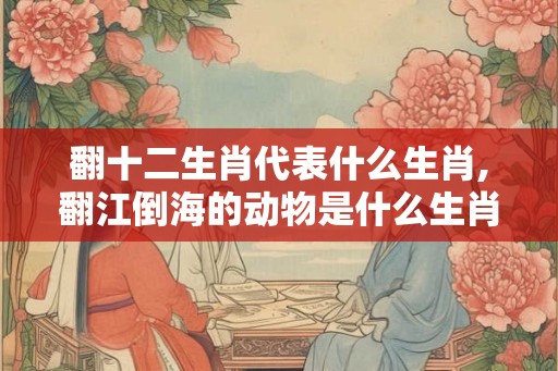 翻十二生肖代表什么生肖,翻江倒海的动物是什么生肖