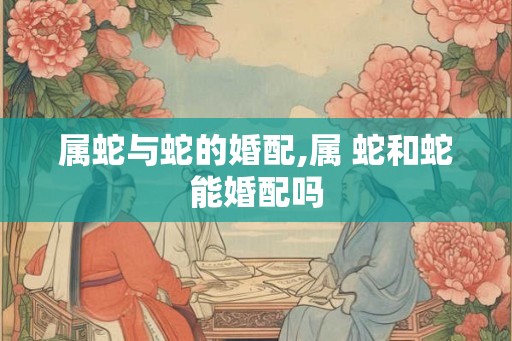 属蛇与蛇的婚配,属 蛇和蛇能婚配吗 属蛇与蛇的婚配,属 蛇和蛇能婚配吗