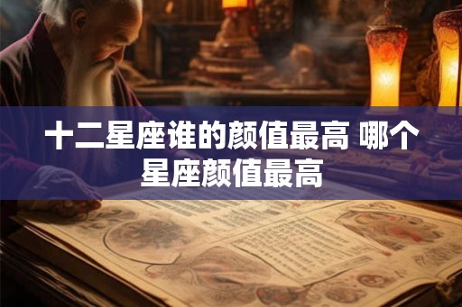 十二星座谁的颜值最高 哪个星座颜值最高 十二星座谁的颜值最高 哪个星座颜值最高