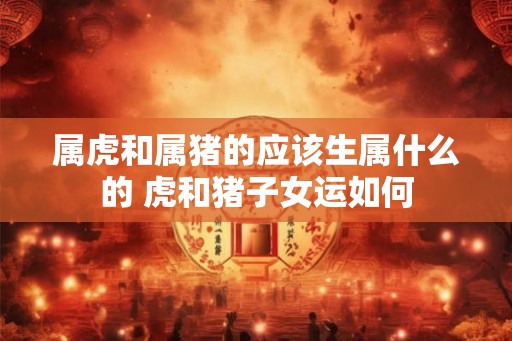 属虎和属猪的应该生属什么的 虎和猪子女运如何