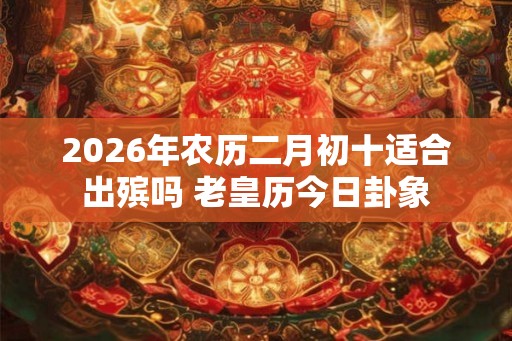 2026年农历二月初十适合出殡吗 老皇历今日卦象