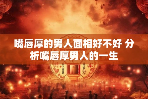嘴唇厚的男人面相好不好 分析嘴唇厚男人的一生