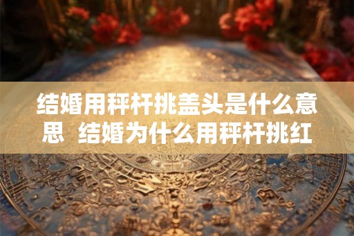 结婚用秤杆挑盖头是什么意思  结婚为什么用秤杆挑红盖头